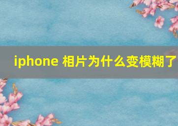 iphone 相片为什么变模糊了